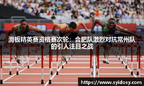 滑板精英赛资格赛次轮：合肥队激烈对抗常州队的引人注目之战